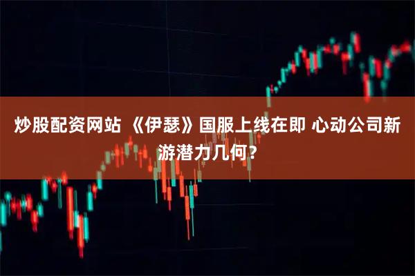 炒股配资网站 《伊瑟》国服上线在即 心动公司新游潜力几何？