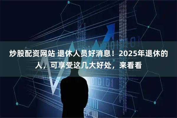 炒股配资网站 退休人员好消息！2025年退休的人，可享受这几大好处，来看看