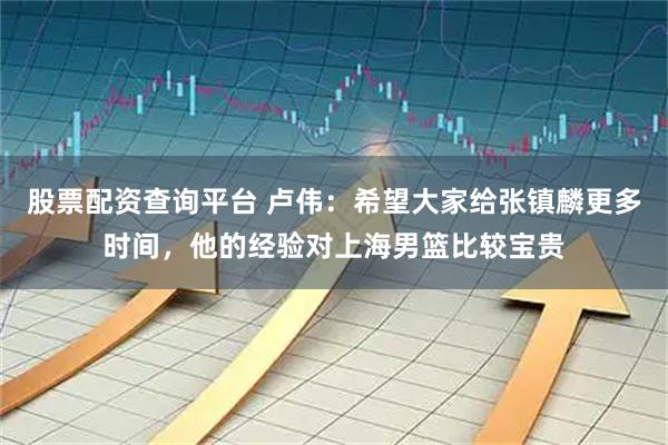 股票配资查询平台 卢伟：希望大家给张镇麟更多时间，他的经验对上海男篮比较宝贵