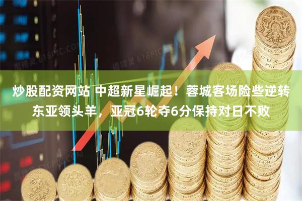 炒股配资网站 中超新星崛起！蓉城客场险些逆转东亚领头羊，亚冠6轮夺6分保持对日不败