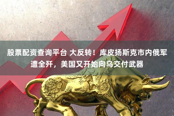 股票配资查询平台 大反转！库皮扬斯克市内俄军遭全歼，美国又开始向乌交付武器