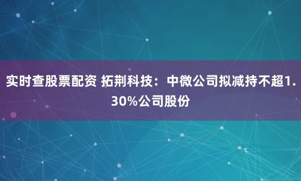 实时查股票配资 拓荆科技：中微公司拟减持不超1.30%公司股份