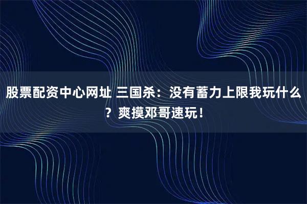 股票配资中心网址 三国杀：没有蓄力上限我玩什么？爽摸邓哥速玩！