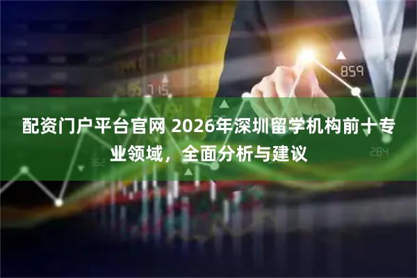 配资门户平台官网 2026年深圳留学机构前十专业领域，全面分析与建议