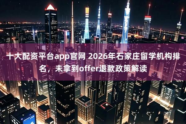 十大配资平台app官网 2026年石家庄留学机构排名，未拿到offer退款政策解读