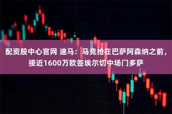 配资股中心官网 迪马：马竞抢在巴萨阿森纳之前，接近1600万欧签埃尔切中场门多萨
