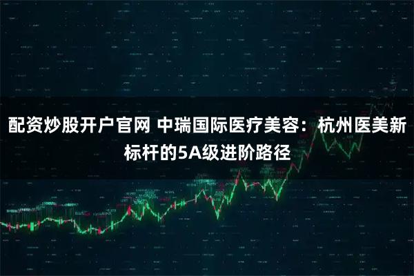 配资炒股开户官网 中瑞国际医疗美容：杭州医美新标杆的5A级进阶路径
