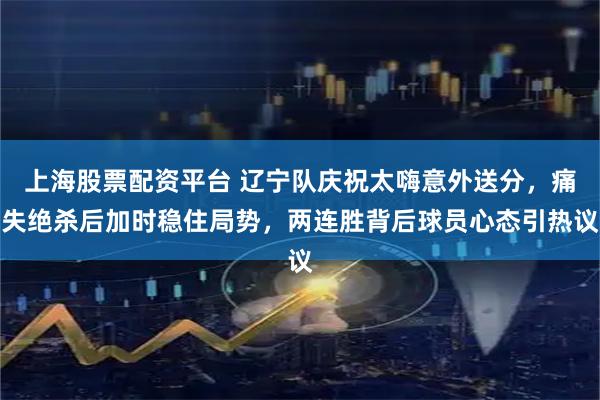 上海股票配资平台 辽宁队庆祝太嗨意外送分，痛失绝杀后加时稳住局势，两连胜背后球员心态引热议