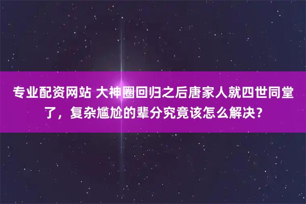 专业配资网站 大神圈回归之后唐家人就四世同堂了，复杂尴尬的辈分究竟该怎么解决？