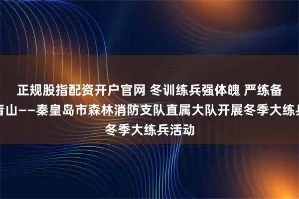 正规股指配资开户官网 冬训练兵强体魄 严练备战护青山——秦皇岛市森林消防支队直属大队开展冬季大练兵活动