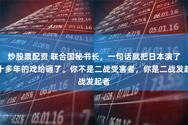 炒股票配资 联合国秘书长，一句话就把日本演了七十多年的戏给砸了。你不是二战受害者，你是二战发起者