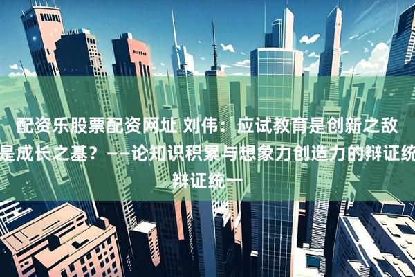 配资乐股票配资网址 刘伟：应试教育是创新之敌还是成长之基？——论知识积累与想象力创造力的辩证统一