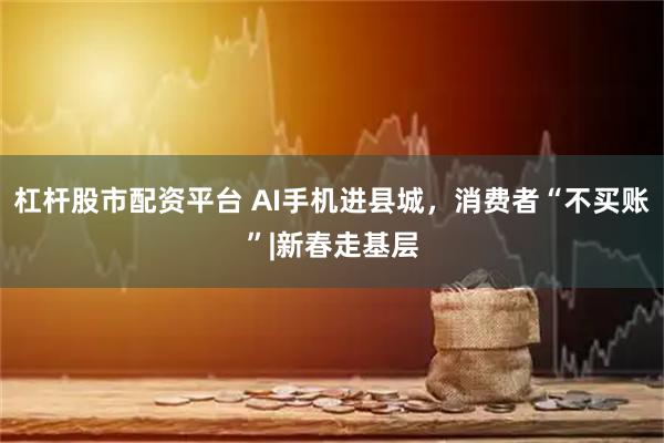 杠杆股市配资平台 AI手机进县城，消费者“不买账”|新春走基层