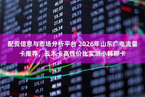 配资信息与市场分析平台 2026年山东广电流量卡推荐，云木卡高性价比实测小韩聊卡