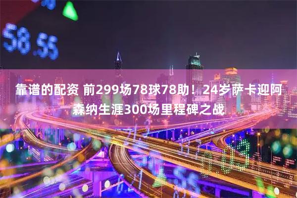 靠谱的配资 前299场78球78助！24岁萨卡迎阿森纳生涯300场里程碑之战