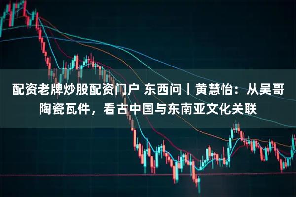 配资老牌炒股配资门户 东西问丨黄慧怡：从吴哥陶瓷瓦件，看古中国与东南亚文化关联