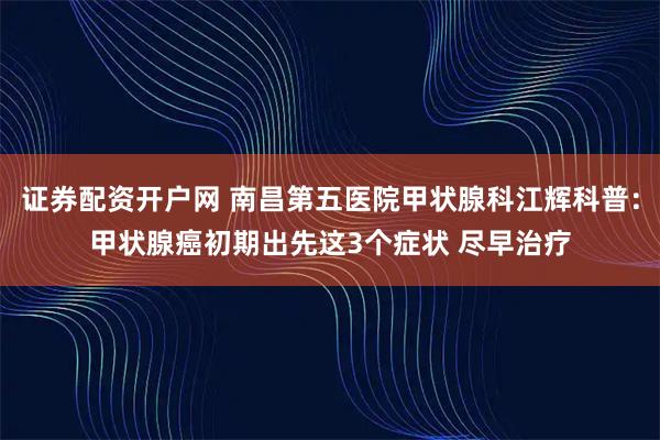 证券配资开户网 南昌第五医院甲状腺科江辉科普：甲状腺癌初期出先这3个症状 尽早治疗
