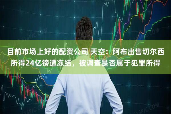 目前市场上好的配资公司 天空：阿布出售切尔西所得24亿镑遭冻结，被调查是否属于犯罪所得