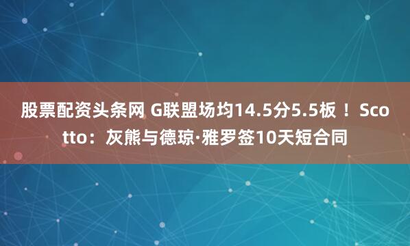 股票配资头条网 G联盟场均14.5分5.5板 ！Scotto：灰熊与德琼·雅罗签10天短合同