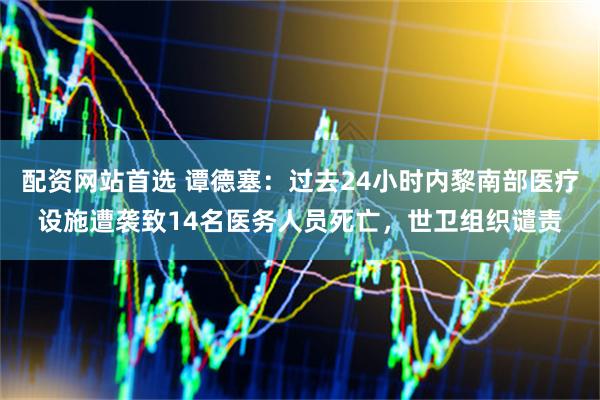 配资网站首选 谭德塞：过去24小时内黎南部医疗设施遭袭致14名医务人员死亡，世卫组织谴责