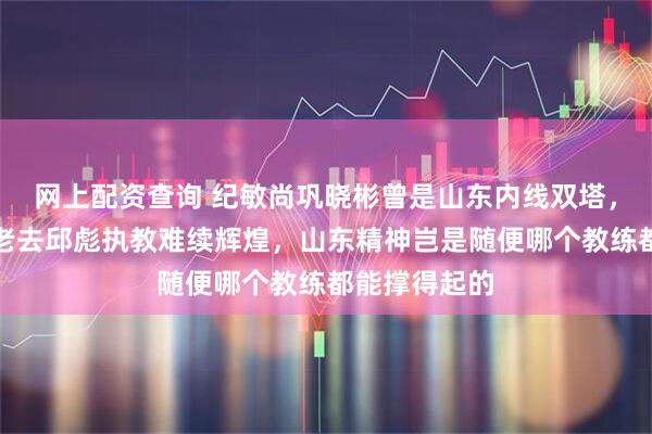 网上配资查询 纪敏尚巩晓彬曾是山东内线双塔，现在陶汉林老去邱彪执教难续辉煌，山东精神岂是随便哪个教练都能撑得起的
